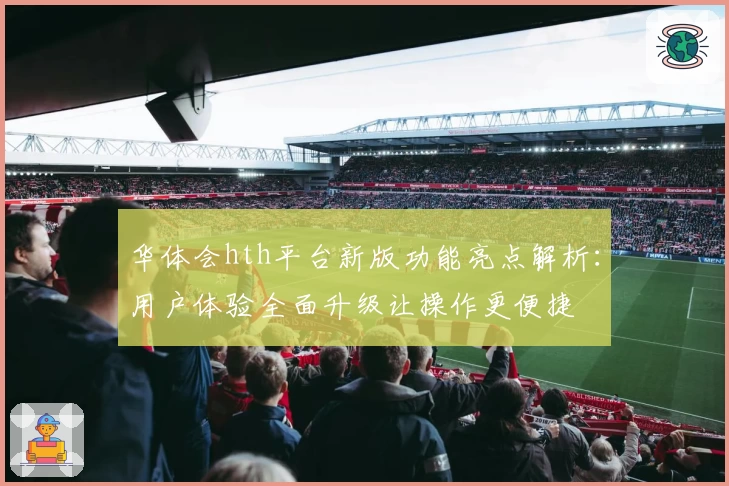 华体会hth平台新版功能亮点解析：用户体验全面升级让操作更便捷