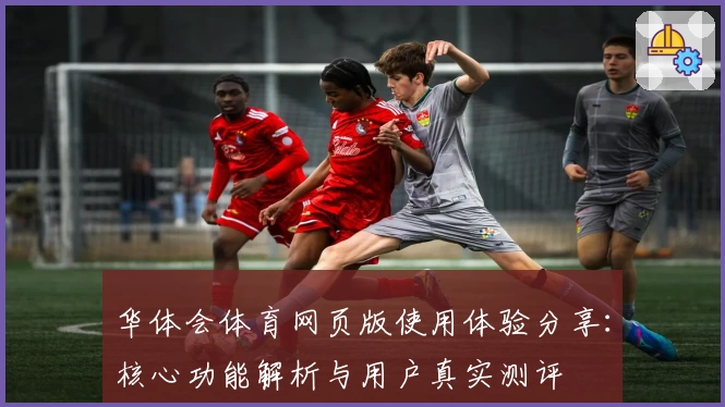 华体会体育网页版使用体验分享：核心功能解析与用户真实测评
