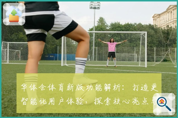 华体会体育新版功能解析：打造更智能化用户体验，探索核心亮点与实用技巧